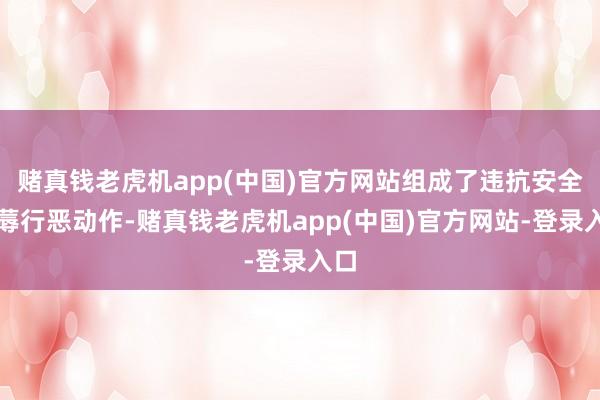 赌真钱老虎机app(中国)官方网站组成了违抗安全坐蓐行恶动作-赌真钱老虎机app(中国)官方网站-登录入口