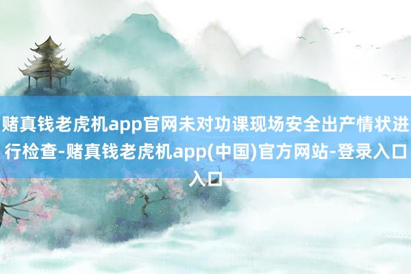 赌真钱老虎机app官网未对功课现场安全出产情状进行检查-赌真钱老虎机app(中国)官方网站-登录入口