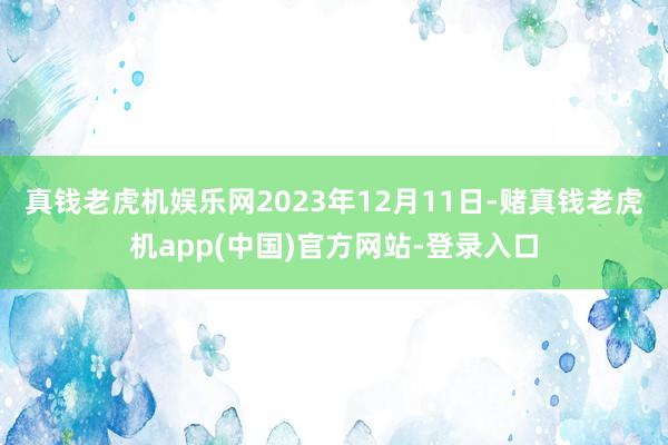 真钱老虎机娱乐网2023年12月11日-赌真钱老虎机app(中国)官方网站-登录入口