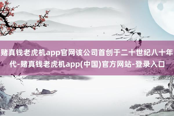 赌真钱老虎机app官网该公司首创于二十世纪八十年代-赌真钱老虎机app(中国)官方网站-登录入口