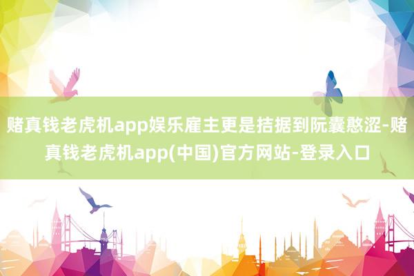 赌真钱老虎机app娱乐雇主更是拮据到阮囊憨涩-赌真钱老虎机app(中国)官方网站-登录入口