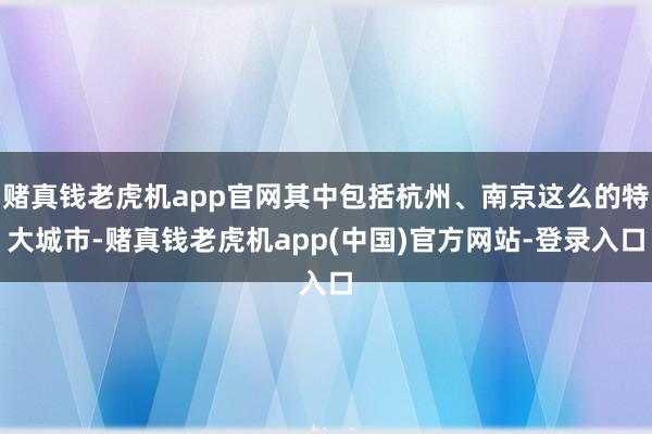 赌真钱老虎机app官网其中包括杭州、南京这么的特大城市-赌真钱老虎机app(中国)官方网站-登录入口