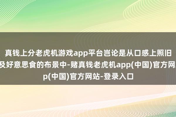 真钱上分老虎机游戏app平台岂论是从口感上照旧文化底蕴以及好意思食的布景中-赌真钱老虎机app(中国)官方网站-登录入口