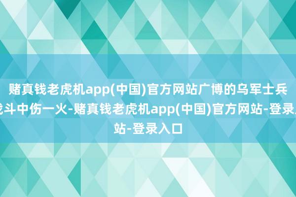 赌真钱老虎机app(中国)官方网站广博的乌军士兵在战斗中伤一火-赌真钱老虎机app(中国)官方网站-登录入口