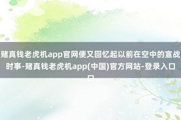 赌真钱老虎机app官网便又回忆起以前在空中的宣战时事-赌真钱老虎机app(中国)官方网站-登录入口