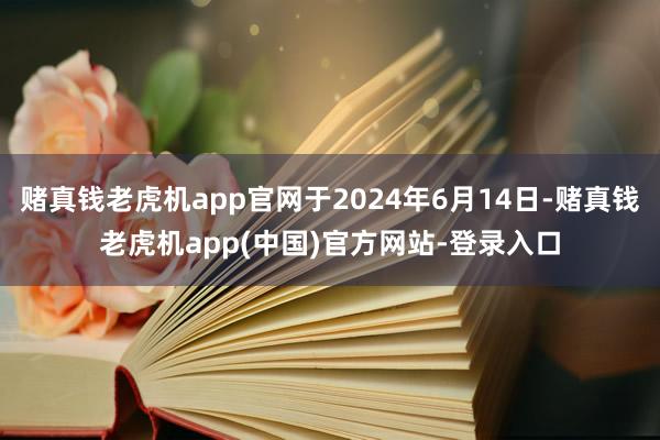 赌真钱老虎机app官网于2024年6月14日-赌真钱老虎机app(中国)官方网站-登录入口