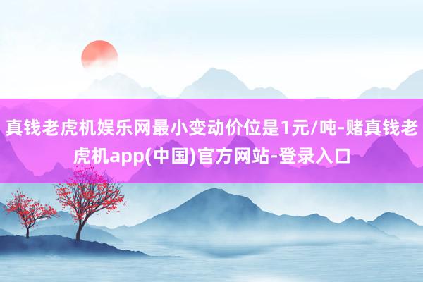 真钱老虎机娱乐网最小变动价位是1元/吨-赌真钱老虎机app(中国)官方网站-登录入口