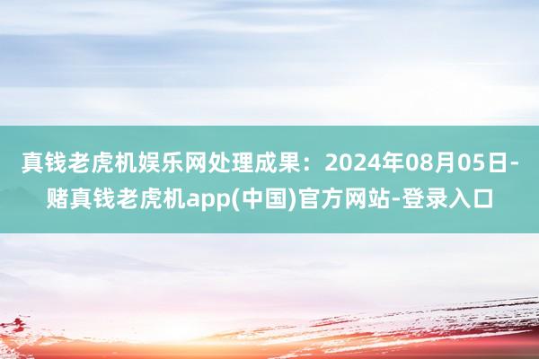 真钱老虎机娱乐网处理成果：2024年08月05日-赌真钱老虎机app(中国)官方网站-登录入口