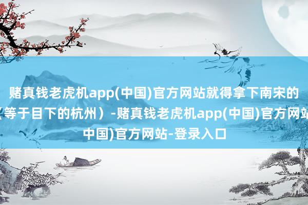 赌真钱老虎机app(中国)官方网站就得拿下南宋的皆城临安（等于目下的杭州）-赌真钱老虎机app(中国)官方网站-登录入口