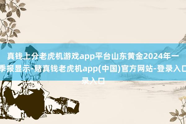 真钱上分老虎机游戏app平台山东黄金2024年一季报显示-赌真钱老虎机app(中国)官方网站-登录入口