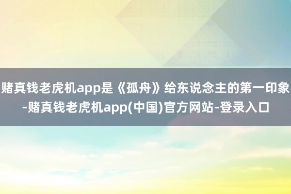 赌真钱老虎机app是《孤舟》给东说念主的第一印象-赌真钱老虎机app(中国)官方网站-登录入口