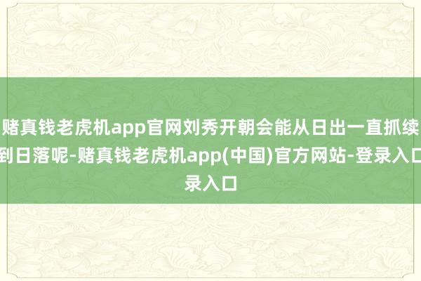 赌真钱老虎机app官网刘秀开朝会能从日出一直抓续到日落呢-赌真钱老虎机app(中国)官方网站-登录入口