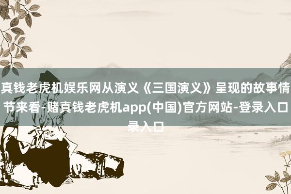 真钱老虎机娱乐网从演义《三国演义》呈现的故事情节来看-赌真钱老虎机app(中国)官方网站-登录入口