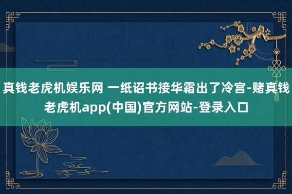 真钱老虎机娱乐网 一纸诏书接华霜出了冷宫-赌真钱老虎机app(中国)官方网站-登录入口