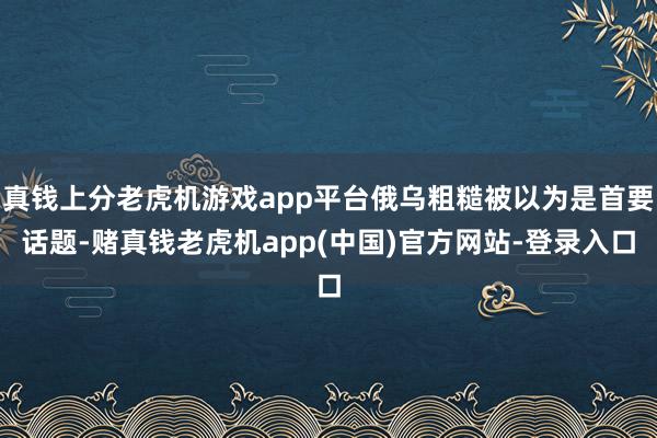 真钱上分老虎机游戏app平台俄乌粗糙被以为是首要话题-赌真钱老虎机app(中国)官方网站-登录入口