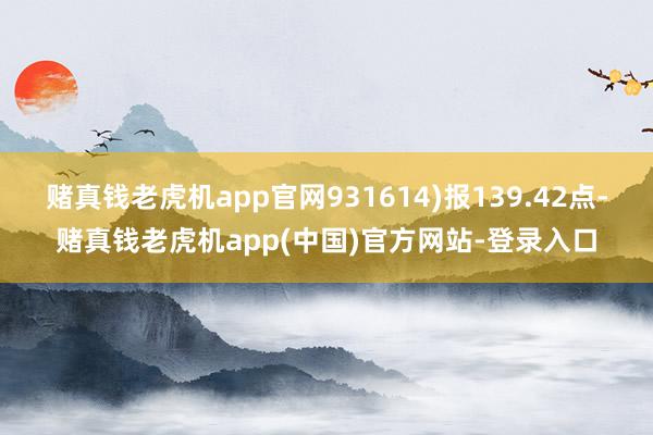 赌真钱老虎机app官网931614)报139.42点-赌真钱老虎机app(中国)官方网站-登录入口