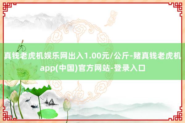 真钱老虎机娱乐网出入1.00元/公斤-赌真钱老虎机app(中国)官方网站-登录入口