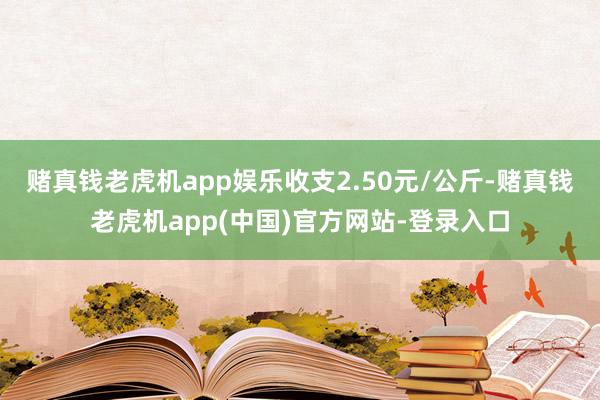 赌真钱老虎机app娱乐收支2.50元/公斤-赌真钱老虎机app(中国)官方网站-登录入口