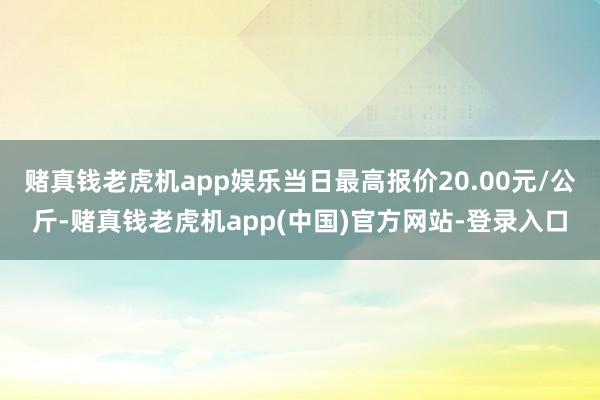 赌真钱老虎机app娱乐当日最高报价20.00元/公斤-赌真钱老虎机app(中国)官方网站-登录入口