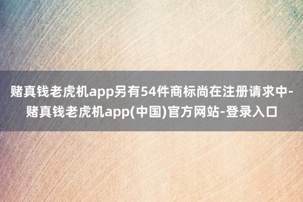 赌真钱老虎机app另有54件商标尚在注册请求中-赌真钱老虎机app(中国)官方网站-登录入口