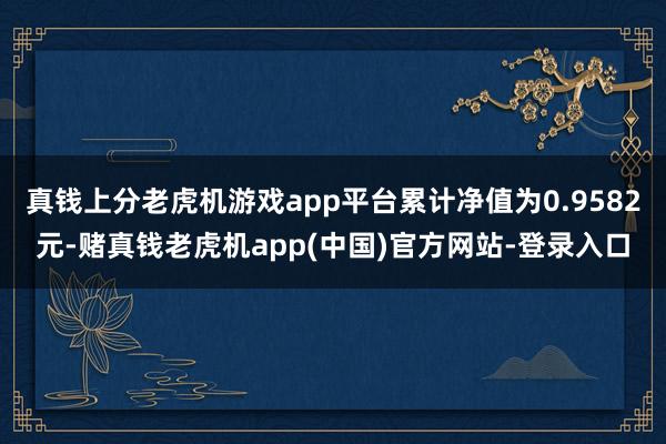 真钱上分老虎机游戏app平台累计净值为0.9582元-赌真钱老虎机app(中国)官方网站-登录入口