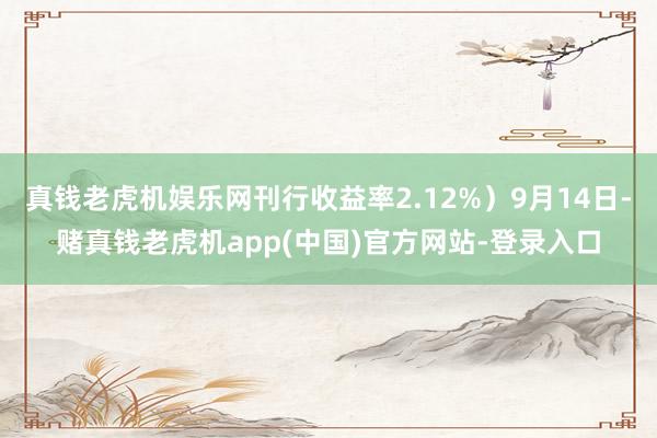 真钱老虎机娱乐网刊行收益率2.12%）9月14日-赌真钱老虎机app(中国)官方网站-登录入口