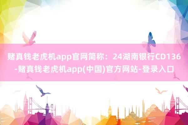 赌真钱老虎机app官网简称：24湖南银行CD136-赌真钱老虎机app(中国)官方网站-登录入口