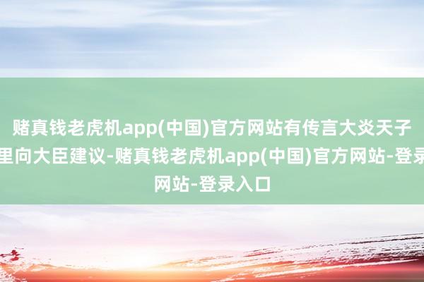 赌真钱老虎机app(中国)官方网站有传言大炎天子曾暗里向大臣建议-赌真钱老虎机app(中国)官方网站-登录入口