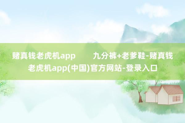 赌真钱老虎机app        九分裤+老爹鞋-赌真钱老虎机app(中国)官方网站-登录入口