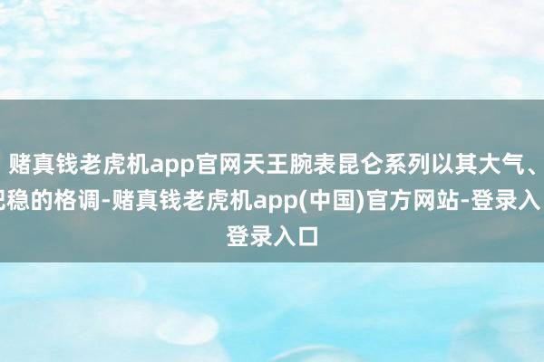 赌真钱老虎机app官网天王腕表昆仑系列以其大气、把稳的格调-赌真钱老虎机app(中国)官方网站-登录入口