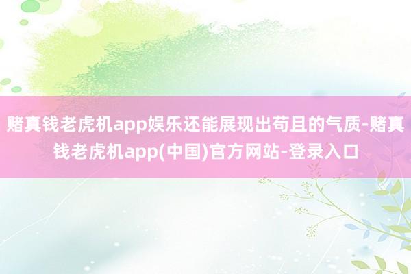 赌真钱老虎机app娱乐还能展现出苟且的气质-赌真钱老虎机app(中国)官方网站-登录入口