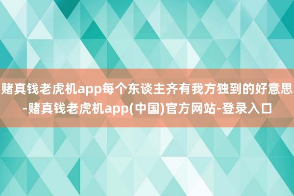 赌真钱老虎机app每个东谈主齐有我方独到的好意思-赌真钱老虎机app(中国)官方网站-登录入口